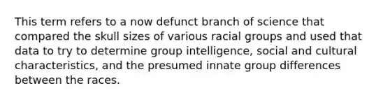 This term refers to a now defunct branch of science that compared the skull sizes of various racial groups and used that data to try to determine group intelligence, social and cultural characteristics, and the presumed innate group differences between the races.