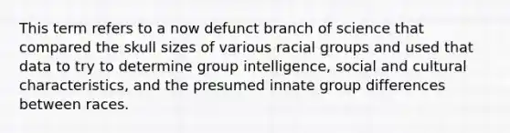 This term refers to a now defunct branch of science that compared the skull sizes of various racial groups and used that data to try to determine group intelligence, social and cultural characteristics, and the presumed innate group differences between races.