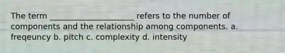 The term _____________________ refers to the number of components and the relationship among components. a. freqeuncy b. pitch c. complexity d. intensity