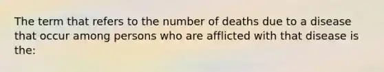 The term that refers to the number of deaths due to a disease that occur among persons who are afflicted with that disease is the: