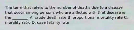 The term that refers to the number of deaths due to a disease that occur among persons who are afflicted with that disease is the ________. A. crude death rate B. proportional mortality rate C. morality ratio D. case-fatality rate