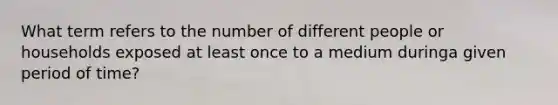 What term refers to the number of different people or households exposed at least once to a medium duringa given period of time?