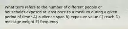 What term refers to the number of different people or households exposed at least once to a medium during a given period of time? A) audience span B) exposure value C) reach D) message weight E) frequency