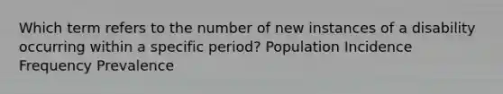 Which term refers to the number of new instances of a disability occurring within a specific period? Population Incidence Frequency Prevalence