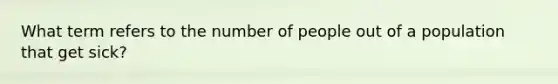 What term refers to the number of people out of a population that get sick?