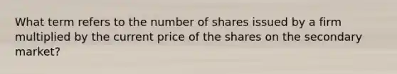 What term refers to the number of shares issued by a firm multiplied by the current price of the shares on the secondary market?