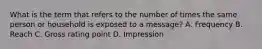 What is the term that refers to the number of times the same person or household is exposed to a message? A. Frequency B. Reach C. Gross rating point D. Impression