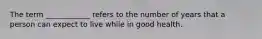 The term ____________ refers to the number of years that a person can expect to live while in good health.