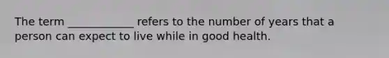 The term ____________ refers to the number of years that a person can expect to live while in good health.