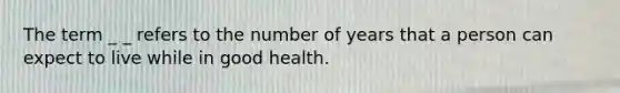 The term _ _ refers to the number of years that a person can expect to live while in good health.