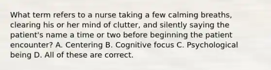 What term refers to a nurse taking a few calming breaths, clearing his or her mind of clutter, and silently saying the patient's name a time or two before beginning the patient encounter? A. Centering B. Cognitive focus C. Psychological being D. All of these are correct.