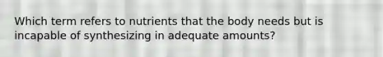 Which term refers to nutrients that the body needs but is incapable of synthesizing in adequate amounts?