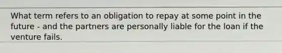 What term refers to an obligation to repay at some point in the future - and the partners are personally liable for the loan if the venture fails.