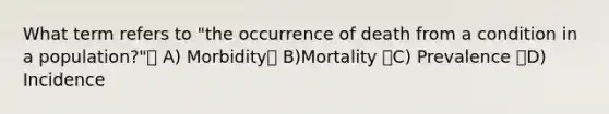 What term refers to "the occurrence of death from a condition in a population?" A) Morbidity B)Mortality C) Prevalence D) Incidence