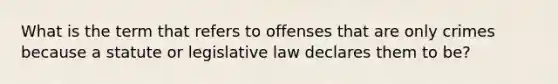 What is the term that refers to offenses that are only crimes because a statute or legislative law declares them to be?