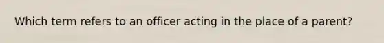 Which term refers to an officer acting in the place of a parent?