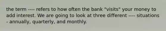 the term ---- refers to how often the bank "visits" your money to add interest. We are going to look at three different ---- situations - annually, quarterly, and monthly.