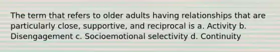 The term that refers to older adults having relationships that are particularly close, supportive, and reciprocal is a. Activity b. Disengagement c. Socioemotional selectivity d. Continuity