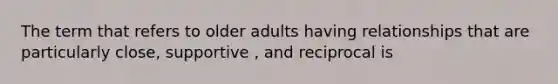 The term that refers to older adults having relationships that are particularly close, supportive , and reciprocal is