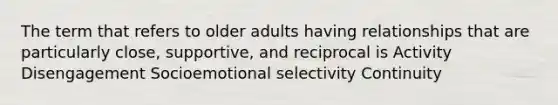 The term that refers to older adults having relationships that are particularly close, supportive, and reciprocal is Activity Disengagement Socioemotional selectivity Continuity