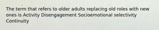 The term that refers to older adults replacing old roles with new ones is Activity Disengagement Socioemotional selectivity Continuity