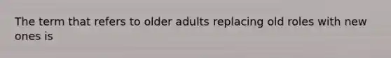 The term that refers to older adults replacing old roles with new ones is