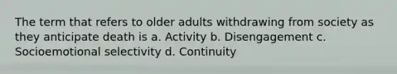 The term that refers to older adults withdrawing from society as they anticipate death is a. Activity b. Disengagement c. Socioemotional selectivity d. Continuity