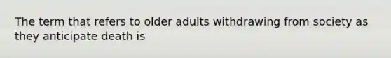 The term that refers to older adults withdrawing from society as they anticipate death is