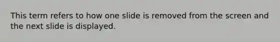 This term refers to how one slide is removed from the screen and the next slide is displayed.