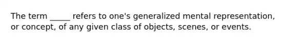 The term _____ refers to one's generalized mental representation, or concept, of any given class of objects, scenes, or events.