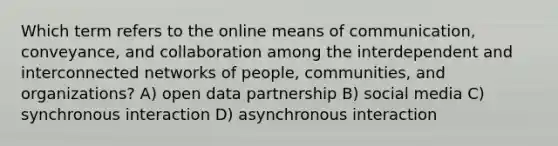 Which term refers to the online means of communication, conveyance, and collaboration among the interdependent and interconnected networks of people, communities, and organizations? A) open data partnership B) social media C) synchronous interaction D) asynchronous interaction