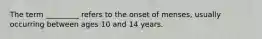 The term _________ refers to the onset of menses, usually occurring between ages 10 and 14 years.