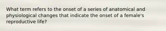 What term refers to the onset of a series of anatomical and physiological changes that indicate the onset of a female's reproductive life?