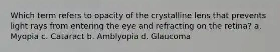 Which term refers to opacity of the crystalline lens that prevents light rays from entering the eye and refracting on the retina? a. Myopia c. Cataract b. Amblyopia d. Glaucoma