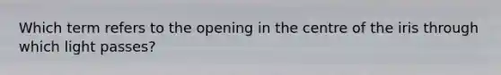 Which term refers to the opening in the centre of the iris through which light passes?
