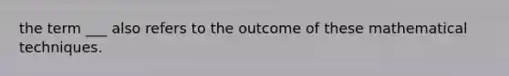 the term ___ also refers to the outcome of these mathematical techniques.