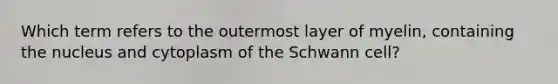 Which term refers to the outermost layer of myelin, containing the nucleus and cytoplasm of the Schwann cell?