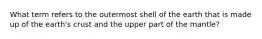 What term refers to the outermost shell of the earth that is made up of the earth's crust and the upper part of the mantle?