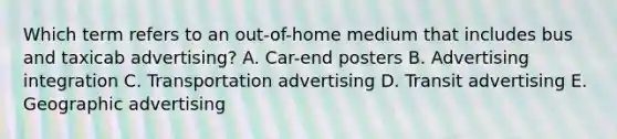 Which term refers to an out-of-home medium that includes bus and taxicab advertising? A. Car-end posters B. Advertising integration C. Transportation advertising D. Transit advertising E. Geographic advertising