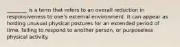 ________ is a term that refers to an overall reduction in responsiveness to one's external environment. It can appear as holding unusual physical postures for an extended period of time, failing to respond to another person, or purposeless physical activity.