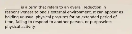 ________ is a term that refers to an overall reduction in responsiveness to one's external environment. It can appear as holding unusual physical postures for an extended period of time, failing to respond to another person, or purposeless physical activity.