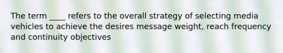 The term ____ refers to the overall strategy of selecting media vehicles to achieve the desires message weight, reach frequency and continuity objectives