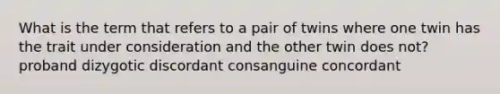 What is the term that refers to a pair of twins where one twin has the trait under consideration and the other twin does not? proband dizygotic discordant consanguine concordant