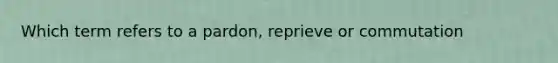 Which term refers to a pardon, reprieve or commutation