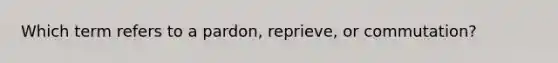 Which term refers to a pardon, reprieve, or commutation?