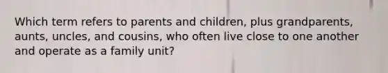 Which term refers to parents and children, plus grandparents, aunts, uncles, and cousins, who often live close to one another and operate as a family unit?