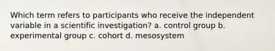 Which term refers to participants who receive the independent variable in a scientific investigation? a. control group b. experimental group c. cohort d. mesosystem