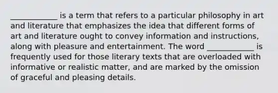 ____________ is a term that refers to a particular philosophy in art and literature that emphasizes the idea that different forms of art and literature ought to convey information and instructions, along with pleasure and entertainment. The word ____________ is frequently used for those literary texts that are overloaded with informative or realistic matter, and are marked by the omission of graceful and pleasing details.