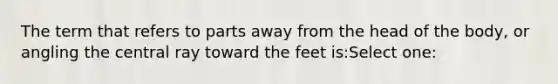 The term that refers to parts away from the head of the body, or angling the central ray toward the feet is:Select one: