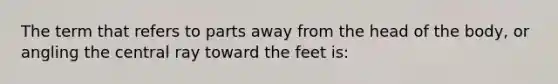 The term that refers to parts away from the head of the body, or angling the central ray toward the feet is: